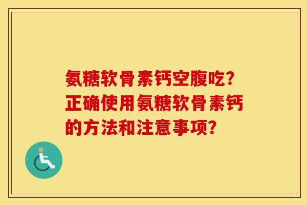 氨糖软骨素钙空腹吃?正确使用氨糖软骨素钙的方法和注意事项? 氨糖软骨素钙空腹吃?正确使用氨糖软骨素钙的方法和注意事项?