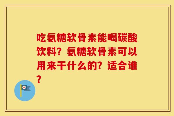 吃氨糖软骨素能喝碳酸饮料?氨糖软骨素可以用来干什么的?适合谁? 吃氨糖软骨素能喝碳酸饮料?氨糖软骨素可以用来干什么的?适合谁?