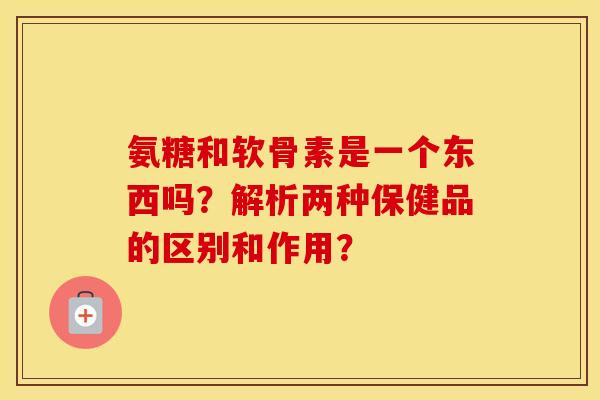 氨糖和软骨素是一个东西吗?解析两种保健品的区别和作用? 氨糖和软骨素是一个东西吗?解析两种保健品的区别和作用?