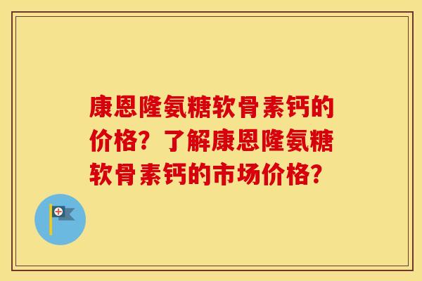 康恩隆氨糖软骨素钙的价格?了解康恩隆氨糖软骨素钙的市场价格? 康恩隆氨糖软骨素钙的价格?了解康恩隆氨糖软骨素钙的市场价格?
