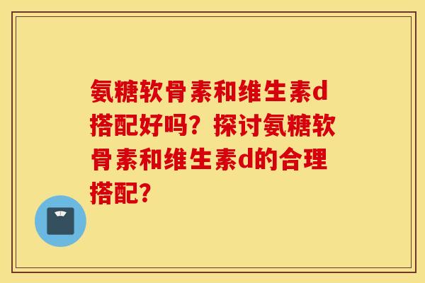 氨糖软骨素和维生素d搭配好吗?探讨氨糖软骨素和维生素d的合理搭配? 氨糖软骨素和维生素d搭配好吗?探讨氨糖软骨素和维生素d的合理搭配?