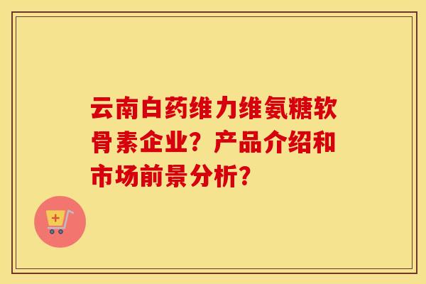 云南白药维力维氨糖软骨素企业?产品介绍和市场前景分析? 云南白药维力维氨糖软骨素企业?产品介绍和市场前景分析?