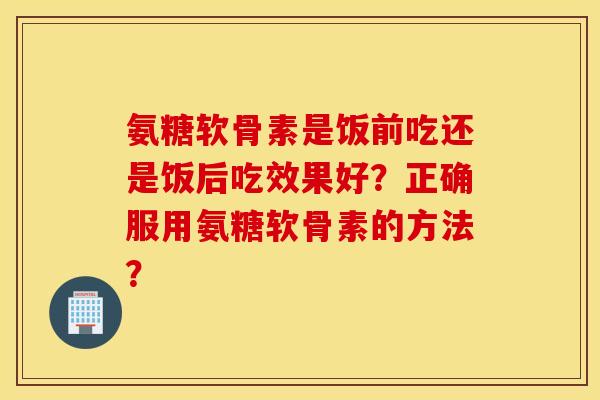 氨糖软骨素是饭前吃还是饭后吃效果好？正确服用氨糖软骨素的方法？