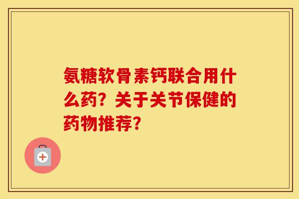 氨糖软骨素钙联合用什么药?关于关节保健的推荐? 氨糖软骨素钙联合用什么药?关于关节保健的推荐?