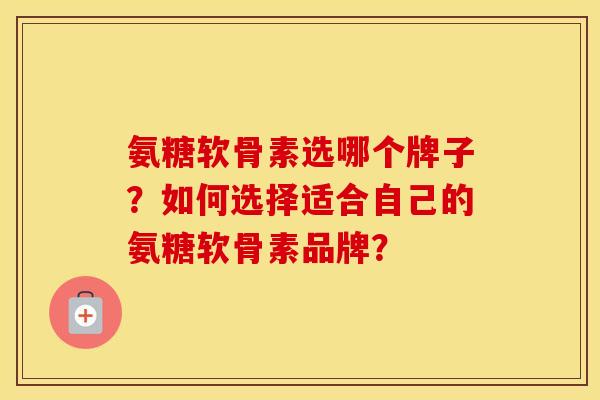 氨糖软骨素选哪个牌子？如何选择适合自己的氨糖软骨素品牌？