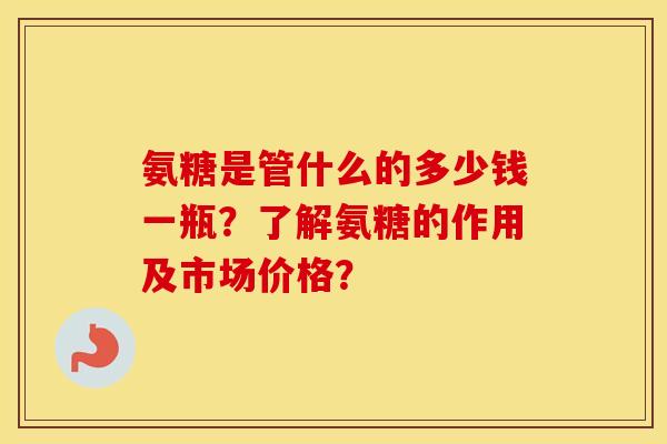 氨糖是管什么的多少钱一瓶?了解氨糖的作用及市场价格? 氨糖是管什么的多少钱一瓶?了解氨糖的作用及市场价格?