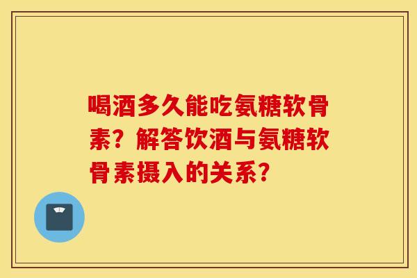 喝酒多久能吃氨糖软骨素?解答饮酒与氨糖软骨素摄入的关系? 喝酒多久能吃氨糖软骨素?解答饮酒与氨糖软骨素摄入的关系?