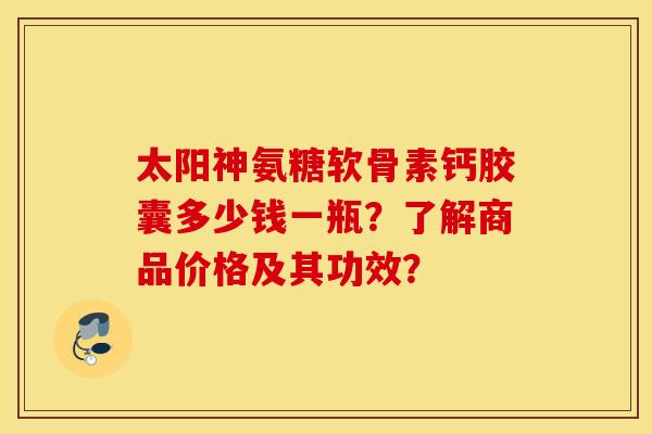 太阳神氨糖软骨素钙胶囊多少钱一瓶？了解商品价格及其功效？