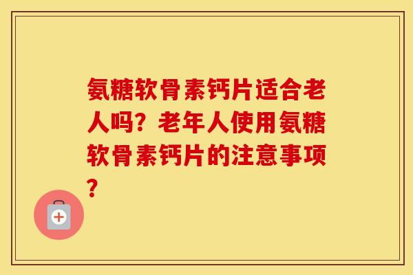 氨糖软骨素钙片适合老人吗?老年人使用氨糖软骨素钙片的注意事项? 氨糖软骨素钙片适合老人吗?老年人使用氨糖软骨素钙片的注意事项?