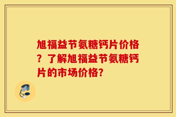 旭福益节氨糖钙片价格?了解旭福益节氨糖钙片的市场价格? 旭福益节氨糖钙片价格?了解旭福益节氨糖钙片的市场价格?
