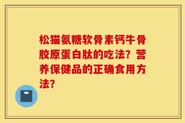 松猫氨糖软骨素钙牛骨胶原蛋白肽的吃法？营养保健品的正确食用方法？