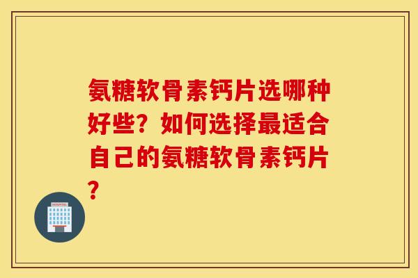氨糖软骨素钙片选哪种好些?如何选择适合自己的氨糖软骨素钙片? 氨糖软骨素钙片选哪种好些?如何选择适合自己的氨糖软骨素钙片?