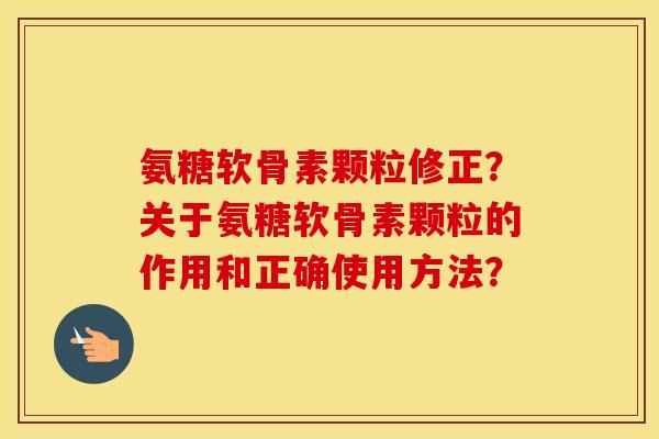 氨糖软骨素颗粒修正?关于氨糖软骨素颗粒的作用和正确使用方法? 氨糖软骨素颗粒修正?关于氨糖软骨素颗粒的作用和正确使用方法?