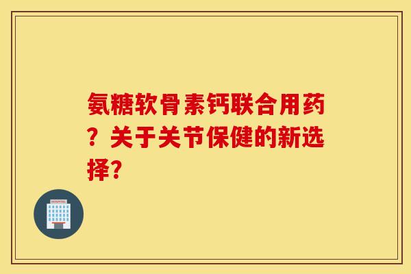 氨糖软骨素钙联合用药?关于关节保健的新选择? 氨糖软骨素钙联合用药?关于关节保健的新选择?