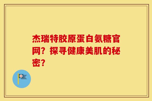 杰瑞特胶原蛋白氨糖官网?探寻健康美肌的秘密? 杰瑞特胶原蛋白氨糖官网?探寻健康美肌的秘密?