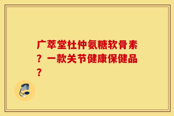 广萃堂杜仲氨糖软骨素?一款关节健康保健品? 广萃堂杜仲氨糖软骨素?一款关节健康保健品?