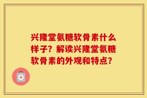 兴隆堂氨糖软骨素什么样子?解读兴隆堂氨糖软骨素的外观和特点? 兴隆堂氨糖软骨素什么样子?解读兴隆堂氨糖软骨素的外观和特点?