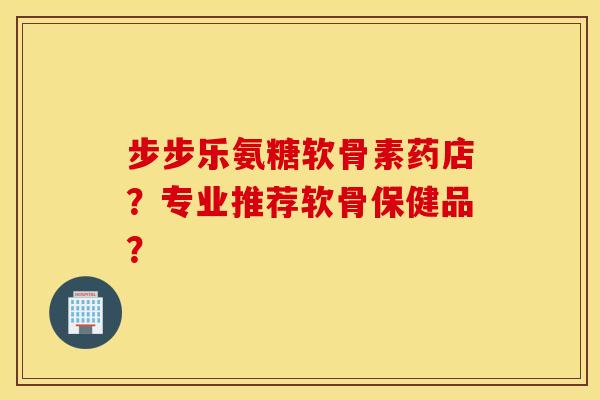 步步乐氨糖软骨素药店?专业推荐软骨保健品? 步步乐氨糖软骨素药店?专业推荐软骨保健品?
