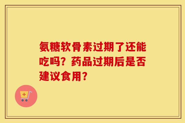 氨糖软骨素过期了还能吃吗？药品过期后是否建议食用？