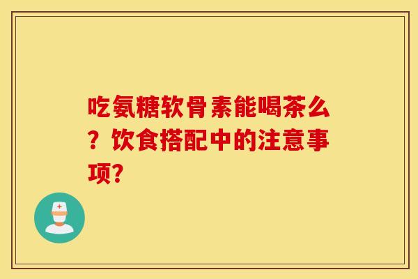 吃氨糖软骨素能喝茶么？饮食搭配中的注意事项？