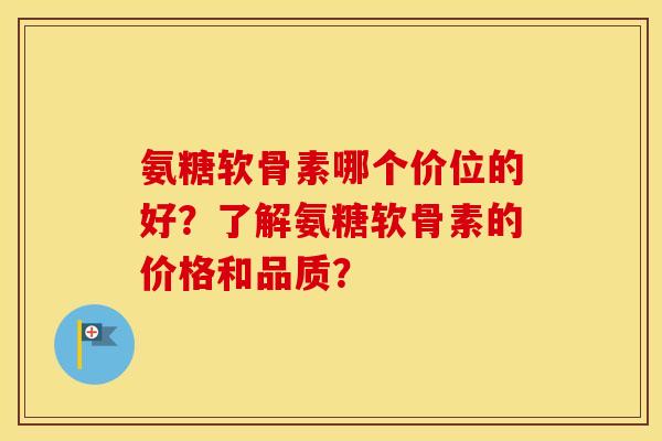 氨糖软骨素哪个价位的好？了解氨糖软骨素的价格和品质？