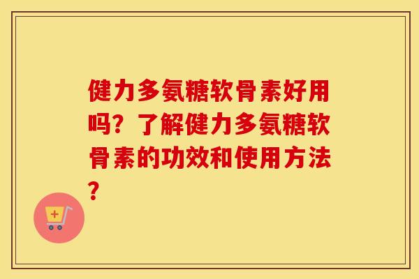健力多氨糖软骨素好用吗？了解健力多氨糖软骨素的功效和使用方法？
