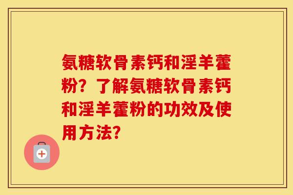 氨糖软骨素钙和淫羊藿粉？了解氨糖软骨素钙和淫羊藿粉的功效及使用方法？