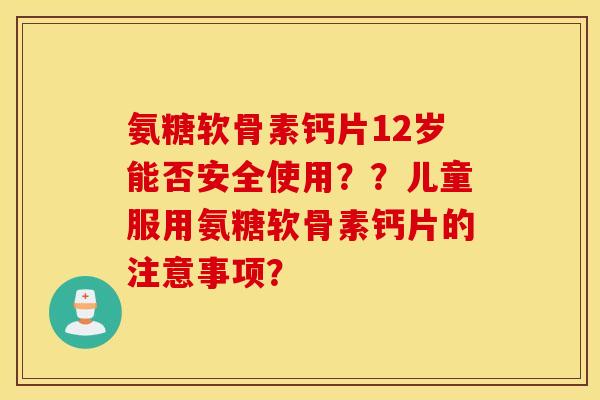 氨糖软骨素钙片12岁能否安全使用??儿童服用氨糖软骨素钙片的注意事项? 氨糖软骨素钙片12岁能否安全使用??儿童服用氨糖软骨素钙片的注意事项?