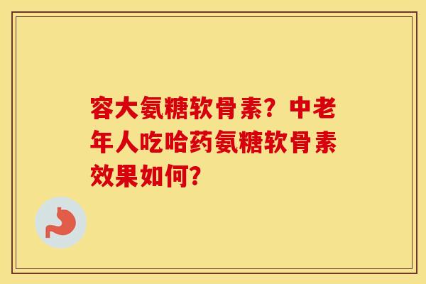 容大氨糖软骨素?中老年人吃哈药氨糖软骨素效果如何? 容大氨糖软骨素?中老年人吃哈药氨糖软骨素效果如何?