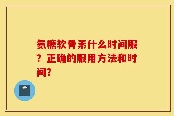 氨糖软骨素什么时间服?正确的服用方法和时间? 氨糖软骨素什么时间服?正确的服用方法和时间?