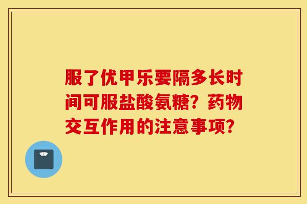 服了优甲乐要隔多长时间可服盐酸氨糖？交互作用的注意事项？
