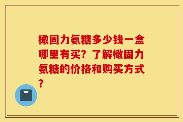 橄固力氨糖多少钱一盒哪里有买？了解橄固力氨糖的价格和购买方式？