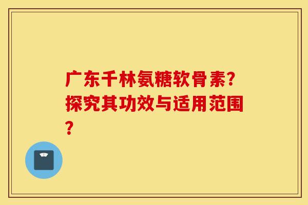 广东千林氨糖软骨素?探究其功效与适用范围? 广东千林氨糖软骨素?探究其功效与适用范围?