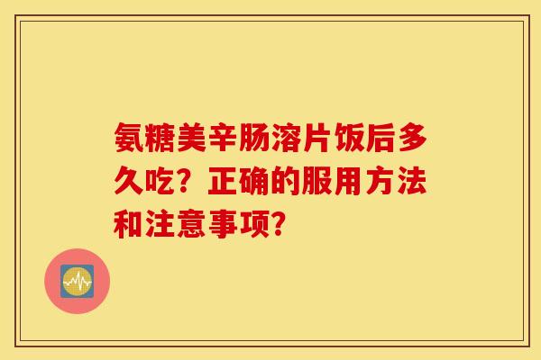 氨糖美辛肠溶片饭后多久吃？正确的服用方法和注意事项？