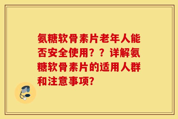 氨糖软骨素片老年人能否安全使用？？详解氨糖软骨素片的适用人群和注意事项？