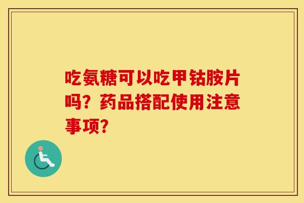 吃氨糖可以吃甲钴胺片吗?药品搭配使用注意事项? 吃氨糖可以吃甲钴胺片吗?药品搭配使用注意事项?