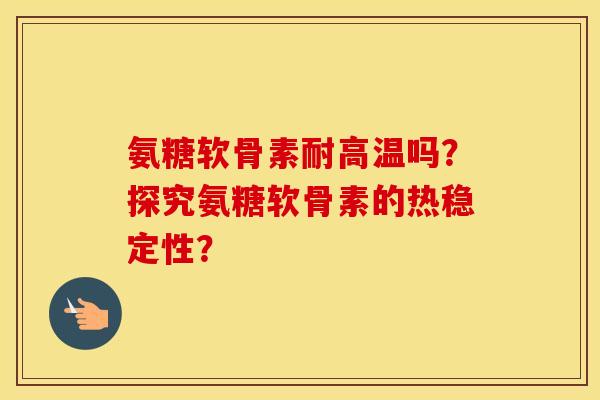 氨糖软骨素耐高温吗?探究氨糖软骨素的热稳定性? 氨糖软骨素耐高温吗?探究氨糖软骨素的热稳定性?