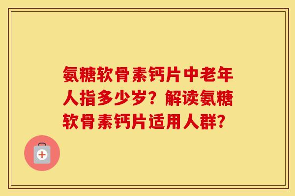 氨糖软骨素钙片中老年人指多少岁?解读氨糖软骨素钙片适用人群? 氨糖软骨素钙片中老年人指多少岁?解读氨糖软骨素钙片适用人群?