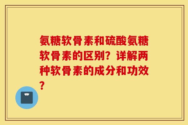 氨糖软骨素和硫酸氨糖软骨素的区别？详解两种软骨素的成分和功效？
