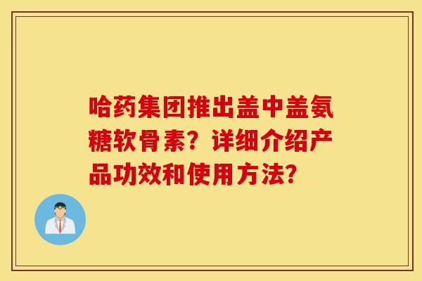 哈药集团推出盖中盖氨糖软骨素?详细介绍产品功效和使用方法? 哈药集团推出盖中盖氨糖软骨素?详细介绍产品功效和使用方法?