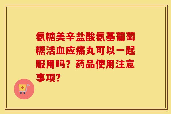 氨糖美辛盐酸氨基葡萄糖活应痛丸可以一起服用吗？药品使用注意事项？
