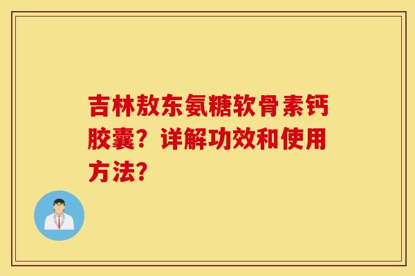 吉林敖东氨糖软骨素钙胶囊?详解功效和使用方法? 吉林敖东氨糖软骨素钙胶囊?详解功效和使用方法?