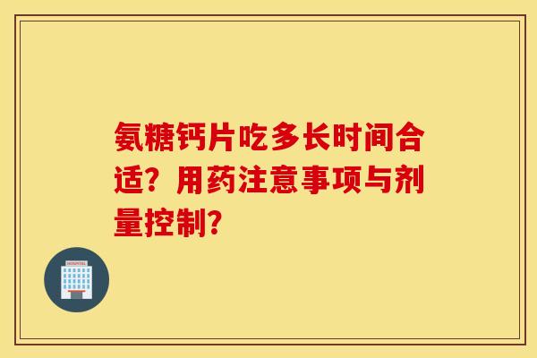氨糖钙片吃多长时间合适?用药注意事项与剂量控制? 氨糖钙片吃多长时间合适?用药注意事项与剂量控制?