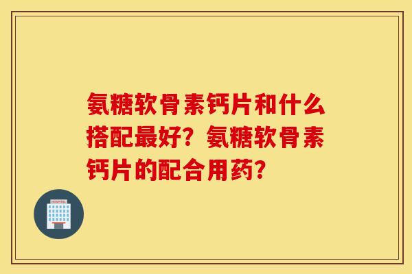 氨糖软骨素钙片和什么搭配好?氨糖软骨素钙片的配合用药? 氨糖软骨素钙片和什么搭配好?氨糖软骨素钙片的配合用药?