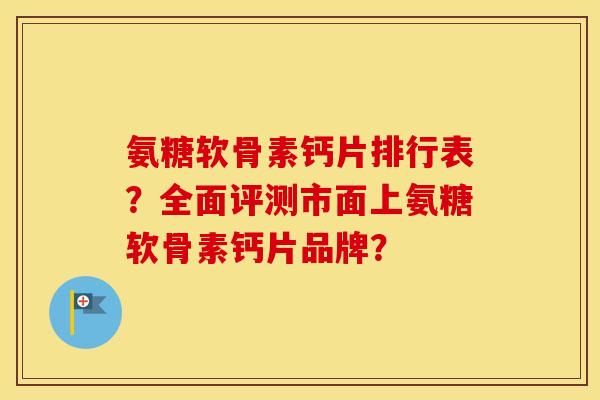 氨糖软骨素钙片排行表?全面评测市面上氨糖软骨素钙片品牌? 氨糖软骨素钙片排行表?全面评测市面上氨糖软骨素钙片品牌?
