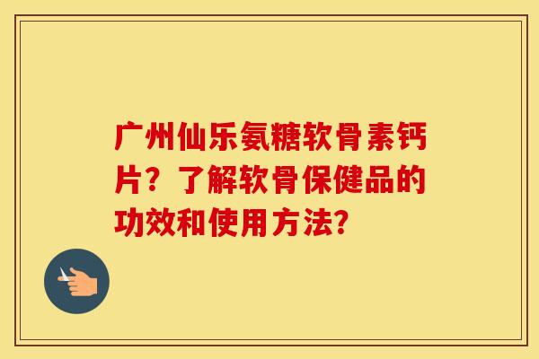 广州仙乐氨糖软骨素钙片？了解软骨保健品的功效和使用方法？