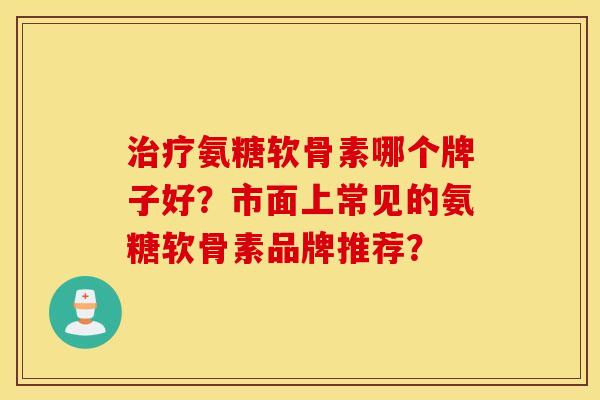 氨糖软骨素哪个牌子好？市面上常见的氨糖软骨素品牌推荐？