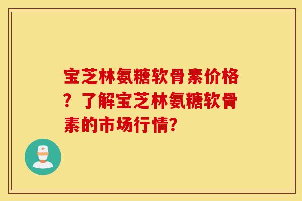 宝芝林氨糖软骨素价格？了解宝芝林氨糖软骨素的市场行情？