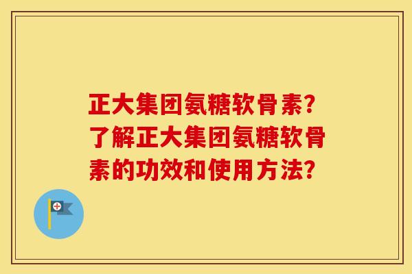 正大集团氨糖软骨素?了解正大集团氨糖软骨素的功效和使用方法? 正大集团氨糖软骨素?了解正大集团氨糖软骨素的功效和使用方法?