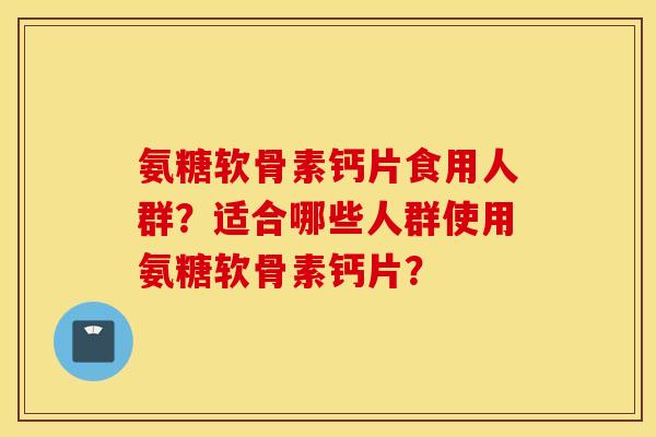 氨糖软骨素钙片食用人群?适合哪些人群使用氨糖软骨素钙片? 氨糖软骨素钙片食用人群?适合哪些人群使用氨糖软骨素钙片?